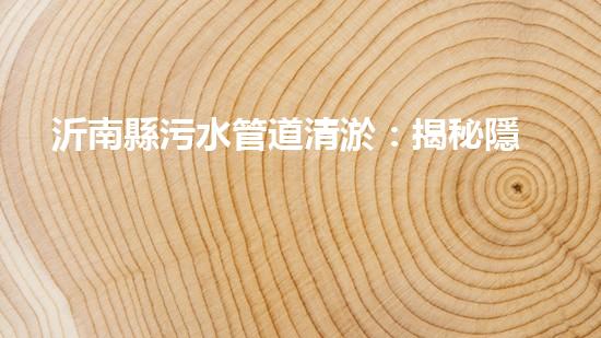 沂南縣污水管道清淤：揭秘隱匿的黑暗，誰來拯救我們的環(huán)境？